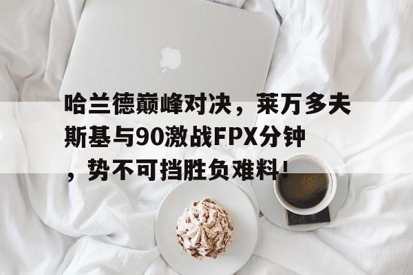 AYX-关于哈兰德巅峰对决，莱万多夫斯基与90激战FPX分钟，势不可挡胜负难料！的信息